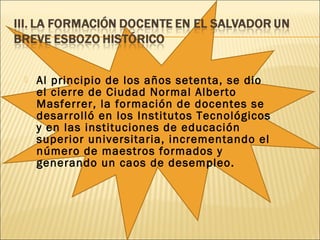  Al principio de los años setenta, se dio
el cierre de Ciudad Normal Alberto
Masferrer, la formación de docentes se
desarrolló en los Institutos Tecnológicos
y en las instituciones de educación
superior universitaria, incrementando el
número de maestros formados y
generando un caos de desempleo.
 