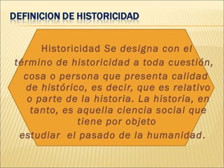 Historicidad Se designa con el
término de historicidad a toda cuestión,
cosa o persona que presenta calidad
de histórico, es decir, que es relativo
o parte de la historia. La historia, en
tanto, es aquella ciencia social que
tiene por objeto
estudiar el pasado de la humanidad.
 