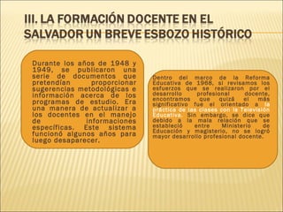  Dentro del marco de la Reforma
Educativa de 1968, si revisamos los
esfuerzos que se realizaron por el
desarrollo profesional docente,
encontramos que quizá el más
significativo fue el orientado a la
práctica de las clases con la Televisión
Educativa. Sin embargo, se dice que
debido a la mala relación que se
estableció entre Ministerio de
Educación y magisterio, no se logró
mayor desarrollo profesional docente.
 Durante los años de 1948 y
1949, se publicaron una
serie de documentos que
pretendían proporcionar
sugerencias metodológicas e
información acerca de los
programas de estudio. Era
una manera de actualizar a
los docentes en el manejo
de informaciones
específicas. Este sistema
funcionó algunos años para
luego desaparecer.
 
