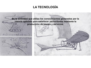 Es la actividad que utiliza los conocimientos generados por la
ciencia aplicada para satisfacer necesidades mediante la
producción de bienes y servicios.
LA TECNOLOGÍA
 