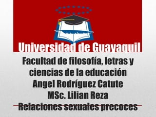 Universidad de Guayaquil
Facultad de filosofía, letras y
ciencias de la educación
Angel Rodríguez Catute
MSc. Lilian Reza
Relaciones sexuales precoces
 
