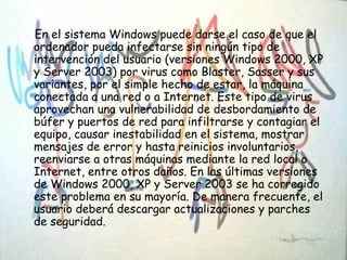 En el sistema Windows puede darse el caso de que el
ordenador pueda infectarse sin ningún tipo de
intervención del usuario (versiones Windows 2000, XP
y Server 2003) por virus como Blaster, Sasser y sus
variantes, por el simple hecho de estar, la máquina
conectada a una red o a Internet. Este tipo de virus
aprovechan una vulnerabilidad de desbordamiento de
búfer y puertos de red para infiltrarse y contagiar el
equipo, causar inestabilidad en el sistema, mostrar
mensajes de error y hasta reinicios involuntarios,
reenviarse a otras máquinas mediante la red local o
Internet, entre otros daños. En las últimas versiones
de Windows 2000, XP y Server 2003 se ha corregido
este problema en su mayoría. De manera frecuente, el
usuario deberá descargar actualizaciones y parches
de seguridad.
 