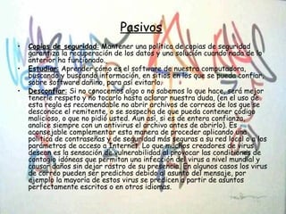 Pasivos
• Copias de seguridad: Mantener una política de copias de seguridad
garantiza la recuperación de los datos y una solución cuando nada de lo
anterior ha funcionado.
• Estudiar: Aprender cómo es el software de nuestra computadora,
buscando y buscando información, en sitios en los que se pueda confiar,
sobre software dañino, para así evitarlo.
• Desconfiar: Si no conocemos algo o no sabemos lo que hace, será mejor
tenerle respeto y no tocarlo hasta aclarar nuestra duda, (en el uso de
esta regla es recomendable no abrir archivos de correos de los que se
desconoce el remitente, o se sospecha de que pueda contener código
malicioso, o que no pidió usted. Aun así, si es de entera confianza,
analice siempre con un antivirus el archivo antes de abrirlo). Es
aconsejable complementar esta manera de proceder aplicando una
politica de contraseñas y de seguridad más seguras a su red local o a los
parámetros de acceso a Internet. Lo que muchos creadores de virus
desean es la sensación de vulnerabilidad al provocar las condiciones de
contagio idóneas que permitan una infección del virus a nivel mundial y
causar daños sin dejar rastro de su presencia. En algunos casos los virus
de correo pueden ser predichos debido al asunto del mensaje, por
ejemplo la mayoría de estos virus se predicen a partir de asuntos
perfectamente escritos o en otros idiomas.
 