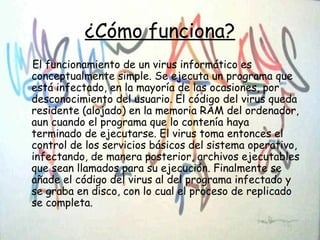 ¿Cómo funciona?
El funcionamiento de un virus informático es
conceptualmente simple. Se ejecuta un programa que
está infectado, en la mayoría de las ocasiones, por
desconocimiento del usuario. El código del virus queda
residente (alojado) en la memoria RAM del ordenador,
aun cuando el programa que lo contenía haya
terminado de ejecutarse. El virus toma entonces el
control de los servicios básicos del sistema operativo,
infectando, de manera posterior, archivos ejecutables
que sean llamados para su ejecución. Finalmente se
añade el código del virus al del programa infectado y
se graba en disco, con lo cual el proceso de replicado
se completa.
 
