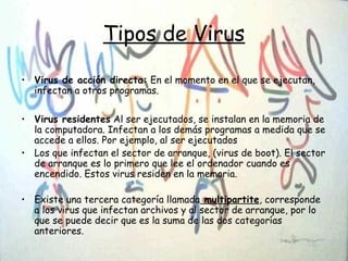 Tipos de Virus
• Virus de acción directa: En el momento en el que se ejecutan,
infectan a otros programas.
• Virus residentes Al ser ejecutados, se instalan en la memoria de
la computadora. Infectan a los demás programas a medida que se
accede a ellos. Por ejemplo, al ser ejecutados
• Los que infectan el sector de arranque, (virus de boot). El sector
de arranque es lo primero que lee el ordenador cuando es
encendido. Estos virus residen en la memoria.
• Existe una tercera categoría llamada multipartite, corresponde
a los virus que infectan archivos y al sector de arranque, por lo
que se puede decir que es la suma de las dos categorías
anteriores.
 