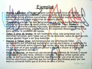 Ejemplos
• Worms o gusanos: se registran para correr cuando inicia el sistema
operativo ocupando la memoria y volviendo lento al ordenador, pero no se
adhieren a otros archivos ejecutables. Utilizan medios masivos como el
correo electrónico para esparcirse de manera global.
• Troyanos: suelen ser los más peligrosos, ya que no hay muchas maneras de
eliminarlos. Funcionan de modo similar al caballo de Troya; ayudan al
atacante a entrar al sistema infectado, haciéndose pasar como contenido
genuino (salvapantallas, juegos, música). En ocasiones descargan otros virus
para agravar la condición del equipo.
• Jokes o virus de broma: no son realmente virus, sino programas con
distintas funciones, pero todas con un fin de diversión, nunca de destrucción,
aunque pueden llegar a ser muy molestos.
• Hoaxes o falsos virus: son mensajes con una información falsa;
normalmente son difundidos mediante el correo electrónico, a veces con fin
de crear confusión entre la gente que recibe este tipo de mensajes o con un
fin aún peor en el que quieren perjudicar a alguien o atacar al ordenador
mediante ingeniería social.
• Virus de macros: un macro es una secuencia de ordenes de teclado y mouse
asignadas a una sola tecla, símbolo o comando. Son muy útiles cuando este
grupo de instrucciones se necesitan repetidamente. Los virus de macros
afectan a archivos y plantillas que los contienen, haciéndose pasar por una
macro y actuarán hasta que el archivo se abra o utilice.
 
