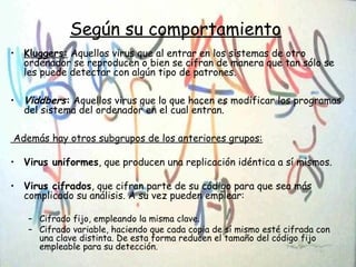Según su comportamiento
• Kluggers: Aquellos virus que al entrar en los sistemas de otro
ordenador se reproducen o bien se cifran de manera que tan sólo se
les puede detectar con algún tipo de patrones.
• Viddbers: Aquellos virus que lo que hacen es modificar los programas
del sistema del ordenador en el cual entran.
Además hay otros subgrupos de los anteriores grupos:
• Virus uniformes, que producen una replicación idéntica a sí mismos.
• Virus cifrados, que cifran parte de su código para que sea más
complicado su análisis. A su vez pueden emplear:
– Cifrado fijo, empleando la misma clave.
– Cifrado variable, haciendo que cada copia de sí mismo esté cifrada con
una clave distinta. De esta forma reducen el tamaño del código fijo
empleable para su detección.
 