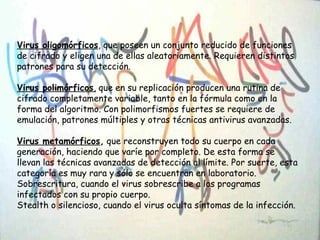 Virus oligomórficos, que poseen un conjunto reducido de funciones
de cifrado y eligen una de ellas aleatoriamente. Requieren distintos
patrones para su detección.
Virus polimórficos, que en su replicación producen una rutina de
cifrado completamente variable, tanto en la fórmula como en la
forma del algoritmo. Con polimorfismos fuertes se requiere de
emulación, patrones múltiples y otras técnicas antivirus avanzadas.
Virus metamórficos, que reconstruyen todo su cuerpo en cada
generación, haciendo que varíe por completo. De esta forma se
llevan las técnicas avanzadas de detección al límite. Por suerte, esta
categoría es muy rara y sólo se encuentran en laboratorio.
Sobrescritura, cuando el virus sobrescribe a los programas
infectados con su propio cuerpo.
Stealth o silencioso, cuando el virus oculta síntomas de la infección.
 