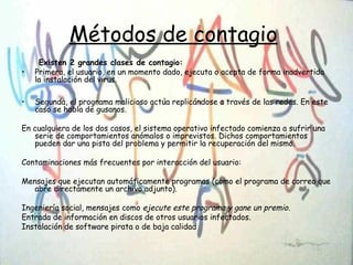 Métodos de contagio
Existen 2 grandes clases de contagio:
• Primera, el usuario, en un momento dado, ejecuta o acepta de forma inadvertida
la instalación del virus.
• Segunda, el programa malicioso actúa replicándose a través de las redes. En este
caso se habla de gusanos.
En cualquiera de los dos casos, el sistema operativo infectado comienza a sufrir una
serie de comportamientos anómalos o imprevistos. Dichos comportamientos
pueden dar una pista del problema y permitir la recuperación del mismo.
Contaminaciones más frecuentes por interacción del usuario:
Mensajes que ejecutan automáticamente programas (como el programa de correo que
abre directamente un archivo adjunto).
Ingeniería social, mensajes como ejecute este programa y gane un premio.
Entrada de información en discos de otros usuarios infectados.
Instalación de software pirata o de baja calidad
 