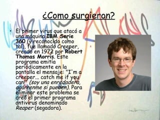 ¿Como surgieron?
• El primer virus que atacó a
una máquina IBM Serie
360 (y reconocido como
tal), fue llamado Creeper,
creado en 1972 por Robert
Thomas Morris. Este
programa emitía
periódicamente en la
pantalla el mensaje: "I'm a
creeper... catch me if you
can!" (soy una enredadera,
agárrenme si pueden). Para
eliminar este problema se
creó el primer programa
antivirus denominado
Reaper (segadora).
 