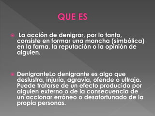  La acción de denigrar, por lo tanto,
consiste en formar una mancha (simbólica)
en la fama, la reputación o la opinión de
alguien.
 DenigranteLo denigrante es algo que
deslustra, injuria, agravia, ofende o ultraja.
Puede tratarse de un efecto producido por
alguien externo o de la consecuencia de
un accionar erróneo o desafortunado de la
propia personas.
 