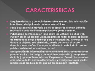 Requiere destreza y conocimientos sobre Internet. Esta información
la obtiene principalmente de foros informáticos.
 Falsa acusación: La mayoría de los acosadores intentan dañar la
reputación de la víctima manipulando a gente contra él.
 Publicación de información falsa sobre las víctimas en sitios web.
Pueden crear sus propias webs, páginas de redes sociales (páginas
de Facebook), blogs o fotologs para este propósito. Mientras el foro
donde se aloja no sea eliminado, puede perpetuar el acoso
durante meses o años. Y aunque se elimine la web, todo lo que se
publica en Internet se queda en la red.
 Recopilación de información sobre la víctima: Los ciberacosadores
pueden espiar a los amigos de la víctima, su familia y compañeros
de trabajo para obtener información personal. De esta forma saben
el resultado de los correos difamatorios, y averiguan cuales son los
rumores más creíbles de los que no crean ningún resultado.
 