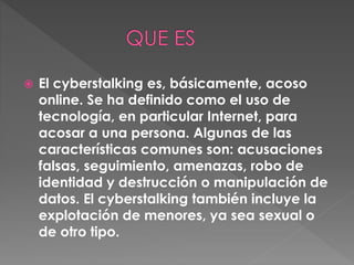 El cyberstalking es, básicamente, acoso
online. Se ha definido como el uso de
tecnología, en particular Internet, para
acosar a una persona. Algunas de las
características comunes son: acusaciones
falsas, seguimiento, amenazas, robo de
identidad y destrucción o manipulación de
datos. El cyberstalking también incluye la
explotación de menores, ya sea sexual o
de otro tipo.
 