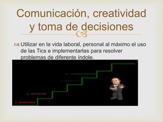 
 Utilizar en la vida laboral, personal al máximo el uso
de las Tics e implementarlas para resolver
problemas de diferente índole.
Comunicación, creatividad
y toma de decisiones
 
