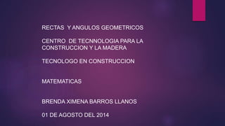 RECTAS Y ANGULOS GEOMETRICOS
CENTRO DE TECNNOLOGIA PARA LA
CONSTRUCCION Y LA MADERA
TECNOLOGO EN CONSTRUCCION
MATEMATICAS
BRENDA XIMENA BARROS LLANOS
01 DE AGOSTO DEL 2014
 