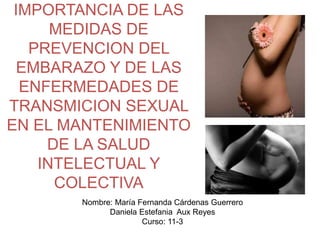 IMPORTANCIA DE LAS
MEDIDAS DE
PREVENCION DEL
EMBARAZO Y DE LAS
ENFERMEDADES DE
TRANSMICION SEXUAL
EN EL MANTENIMIENTO
DE LA SALUD
INTELECTUAL Y
COLECTIVA
Nombre: María Fernanda Cárdenas Guerrero
Daniela Estefania Aux Reyes
Curso: 11-3
 