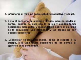 5. Informarse al máximo sobre salud reproductiva y sexual.
6. Evita el consumo de alcohol y drogas, para no perder el
control cuando se esté con la pareja y puedan tomar
decisiones adecuadas y responsables sobre el ejercicio
de la sexualidad. Las hormonas y las drogas no son
buenos consejeros.
7. Desarrollar valores personales, como el respeto a tu
cuerpo, a la vida, a las decisiones de los demás, al
ejercicio de la sexualidad.
 