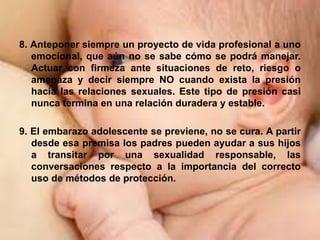 8. Anteponer siempre un proyecto de vida profesional a uno
emocional, que aún no se sabe cómo se podrá manejar.
Actuar con firmeza ante situaciones de reto, riesgo o
amenaza y decir siempre NO cuando exista la presión
hacia las relaciones sexuales. Este tipo de presión casi
nunca termina en una relación duradera y estable.
9. El embarazo adolescente se previene, no se cura. A partir
desde esa premisa los padres pueden ayudar a sus hijos
a transitar por una sexualidad responsable, las
conversaciones respecto a la importancia del correcto
uso de métodos de protección.
 
