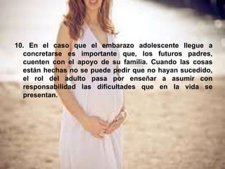 10. En el caso que el embarazo adolescente llegue a
concretarse es importante que, los futuros padres,
cuenten con el apoyo de su familia. Cuando las cosas
están hechas no se puede pedir que no hayan sucedido,
el rol del adulto pasa por enseñar a asumir con
responsabilidad las dificultades que en la vida se
presentan.
 