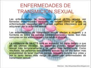 ENFERMEDADES DE
TRANSMICION SEXUAL
Las enfermedades de transmisión sexual (ETS), alguna vez
llamadas enfermedades venéreas, se definen como un grupo de
enfermedades causadas por diversos agentes infecciosos que se
adquieren por la actividad sexual.
Las enfermedades de transmisión sexual afectan a mujeres y a
hombres de todos los estratos socioeconómicos y razas. Son más
comunes en los adolescentes y los adultos jóvenes.
La incidencia de las ETS está en aumento, en parte debido a que
en las últimas décadas, las personas jóvenes tienen actividad
sexual más tempranamente y se casan más tardíamente. Como
resultado, las personas sexualmente activas hoy en día tienen más
probabilidad de tener muchas parejas sexuales durante sus vidas y
por lo tanto tienen más riesgo de desarrollar enfermedades de
transmisión sexual.
 
