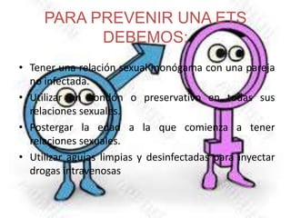 PARA PREVENIR UNA ETS
DEBEMOS:
• Tener una relación sexual monógama con una pareja
no infectada.
• Utilizar un condón o preservativo en todas sus
relaciones sexuales.
• Postergar la edad a la que comienza a tener
relaciones sexuales.
• Utilizar agujas limpias y desinfectadas para inyectar
drogas intravenosas
 