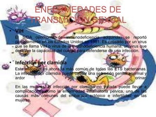 ENFERMEDADES DE
TRANSMICION SEXUAL
• VIH
El SIDA (síndrome de inmunodeficiencia adquirida) se reportó
primeramente en los Estados Unidos en 1981. Es causado por un virus
que se llama VIH o virus de la inmunodeficiencia humana, un virus que
destruye la capacidad del cuerpo para defenderse de una infección.
• Infección por clamidia
Esta infección es ahora la más común de todas las ETS bacterianas.
La infección por clamidia puede causar una secreción genital anormal y
ardor al orinar.
En las mujeres, la infección por clamidia no tratada puede llevar a
complicaciones como la enfermedad inflamatoria pélvica, una de las
causas más comunes del embarazo ectópico e infertilidad en las
mujeres.
 