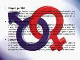 • Herpes genital
La infección por herpes es causada por el virus del herpes simplex (VHS). Los
síntomas principales de una infección por herpes son ampollas dolorosas en el
área genital. Estas pueden provocar una sensación de comezón o picor en las
piernas, nalgas o región genital.
• Verrugas genitales
Las verrugas genitales (también llamadas verrugas venéreas) son causadas por
el virus del papiloma humano o VPH, un virus muy relacionado al virus que
causa las verrugas en la piel. Las verrugas genitales generalmente aparecen
como protuberancias duras que no provocan dolor en el área genital, pene o
alrededor del ano. Si no se tratan, pueden crecer y desarrollar una apariencia
como de coliflor.
• Gonorrea
Los síntomas más importantes de la gonorrea son una secreción de la vagina o
pene y dolor o dificultad al orinar. Las complicaciones más serias y comunes de
la gonorrea generalmente ocurren en las mujeres. Estas complicaciones
incluyen la enfermedad inflamatoria pélvica, embarazo ectópico e infertilidad.
 