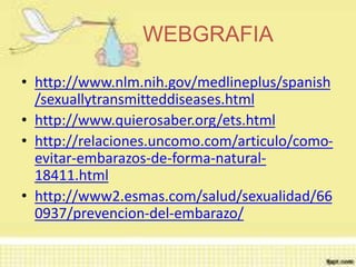 WEBGRAFIA
• http://www.nlm.nih.gov/medlineplus/spanish
/sexuallytransmitteddiseases.html
• http://www.quierosaber.org/ets.html
• http://relaciones.uncomo.com/articulo/como-
evitar-embarazos-de-forma-natural-
18411.html
• http://www2.esmas.com/salud/sexualidad/66
0937/prevencion-del-embarazo/
 