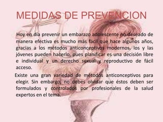 MEDIDAS DE PREVENCION
Hoy en día prevenir un embarazo adolescente no deseado de
manera efectiva es mucho más fácil que hace algunos años,
gracias a los métodos anticonceptivos modernos, los y las
jóvenes pueden hacerlo, pues planificar es una decisión libre
e individual y un derecho sexual y reproductivo de fácil
acceso.
Existe una gran variedad de métodos anticonceptivos para
elegir. Sin embargo, no debes olvidar que éstos deben ser
formulados y controlados por profesionales de la salud
expertos en el tema.
 