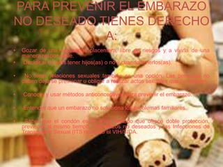 PARA PREVENIR EL EMBARAZO
NO DESEADO TIENES DERECHO
A:
• Gozar de una sexualidad placentera, libre de riesgos y a vivirla de una
manera responsable.
• Decidir si quieres tener hijos(as) o no y cuando tenerlos(as).
• No tener relaciones sexuales también es una opción. Las personas no
deben dejarse presionar u obligar a realizar actos sexuales que no desean.
• Conocer y usar métodos anticonceptivos para prevenir el embarazo.
• Entender que un embarazo no soluciona los problemas familiares.
• Saber que el condón es el único método que ofrece doble protección,
previene, al mismo tiempo, embarazos no deseados y las Infecciones de
Transmisión Sexual (ITS) incluido el VIH/SIDA.
 