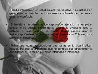 • Recibir información en salud sexual, reproductiva y sexualidad en
general es un derecho. Lo importante es obtenerla de una fuente
experta y confiable.
• Si tuviste un accidente anticonceptivo, por ejemplo, se rompió el
condón o se deslizó dentro de la vagina, lo olvidaste, falló tu
método, o fuiste víctima de abuso sexual puedes usar la
anticoncepción de emergencia antes que transcurran 72 horas, para
prevenir el embarazo.
• Saber que todas las decisiones que tomas en tu vida implican
riesgos. Por eso es importante que no permitas que otros tomen la
decisión por ti. Es mejor que estés informado e informada.
 