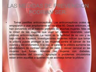 LAS MEDIDAS DE PREVENCION
PODRIAN SER:
• Tomar pastillas anticonceptivas: Los anticonceptivos orales se
empezaron a usar ampliamente en los años 60. Desde entonces, se
han convertido en el método preferido de muchas mujeres. Más de
la mitad de las mujeres que usan un método reversible, usan
píldoras anticonceptivas. La razón es la facilidad de su uso y su
bajo nivel de fracasos. Investigaciones recientes indican que tomar
la píldora puede proteger a las mujeres contra el cáncer de los
ovarios y del endometrio. A la vez, al parecer la píldora aumenta las
posibilidades de contraer cáncer del seno y cáncer cervical en las
mujeres que fuman. Además, las mujeres con diabetes,
enfermedades del corazón, apoplejía o problemas circulatorios
están entre aquellas a quienes no se aconseja tomar la píldora
 