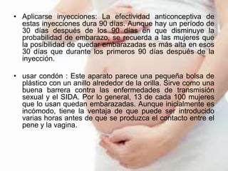 • Aplicarse inyecciones: La efectividad anticonceptiva de
estas inyecciones dura 90 días. Aunque hay un período de
30 días después de los 90 días en que disminuye la
probabilidad de embarazo, se recuerda a las mujeres que
la posibilidad de quedar embarazadas es más alta en esos
30 días que durante los primeros 90 días después de la
inyección.
• usar condón : Este aparato parece una pequeña bolsa de
plástico con un anillo alrededor de la orilla. Sirve como una
buena barrera contra las enfermedades de transmisión
sexual y el SIDA. Por lo general, 13 de cada 100 mujeres
que lo usan quedan embarazadas. Aunque inicialmente es
incómodo, tiene la ventaja de que puede ser introducido
varias horas antes de que se produzca el contacto entre el
pene y la vagina.
 