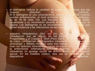 • el diafragma: reduce la cantidad de sustancias químicas que las
mujeres absorben en sus cuerpos.
Si el diafragma se usa correctamente, sólo 6 de cada 100 mujeres
quedan embarazadas; el nivel promedio de fracaso, sin embargo,
es de 18 de cada 100. Los fracasos del diafragma se deben
usualmente a su movimiento durante el contacto del pene con la
vagina. Los diafragmas no se recomiendan para las mujeres que
tienen tendencia a las infecciones de las vías urinarias.
• aparatos intrauterinos: Hoy en día, los únicos dispositivos
intrauterinos que se utilizan en los Estados Unidos son el
Progestasert y el Copper T 380A (Para Gard). También se llama T
de cobre. La inserción del dispositivo intrauterino deberá hacerla tu
ginecólogo y deberá revisarla cada tres meses. Las mujeres que
usan los aparatos intrauterinos corren un mayor riesgo de contraer
la enfermedad inflamatoria pelviana. Además, el dispositivo
intrauterino no protege contra las enfermedades de transmisión
sexual. En los Estados Unidos, rara vez se recomiendan los
dispositivos intrauterinos.
 