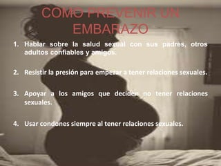 COMO PREVENIR UN
EMBARAZO
1. Hablar sobre la salud sexual con sus padres, otros
adultos confiables y amigos.
2. Resistir la presión para empezar a tener relaciones sexuales.
3. Apoyar a los amigos que deciden no tener relaciones
sexuales.
4. Usar condones siempre al tener relaciones sexuales.
 