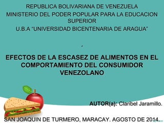 REPUBLICA BOLIVARIANA DE VENEZUELAREPUBLICA BOLIVARIANA DE VENEZUELA
MINISTERIO DEL PODER POPULAR PARA LA EDUCACIONMINISTERIO DEL PODER POPULAR PARA LA EDUCACION
SUPERIORSUPERIOR
U.B.A “UNIVERSIDAD BICENTENARIA DE ARAGUA”U.B.A “UNIVERSIDAD BICENTENARIA DE ARAGUA”
´´
EFECTOS DE LA ESCASEZ DE ALIMENTOS EN ELEFECTOS DE LA ESCASEZ DE ALIMENTOS EN EL
COMPORTAMIENTO DEL CONSUMIDORCOMPORTAMIENTO DEL CONSUMIDOR
VENEZOLANOVENEZOLANO
AUTOR(a):AUTOR(a): Claribel Jaramillo.Claribel Jaramillo.
SAN JOAQUIN DE TURMERO, MARACAY. AGOSTO DE 2014.SAN JOAQUIN DE TURMERO, MARACAY. AGOSTO DE 2014.
 