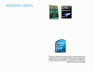 La labor que realizamos tiene por objetivo suministrarles tanto la
parte de hardware como también soporte técnico especializado,
mediante una acción dinámica en la búsqueda de los objetivos y
soluciones prácticas marcadas, de acuerdo con las previsiones a
medida hechas para cada cliente
 