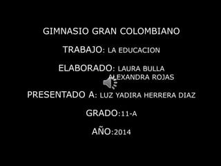 GIMNASIO GRAN COLOMBIANO 
TRABAJO: LA EDUCACION 
ELABORADO: LAURA BULLA 
ALEXANDRA ROJAS 
PRESENTADO A: LUZ YADIRA HERRERA DIAZ 
GRADO:11-A 
AÑO:2014 
 