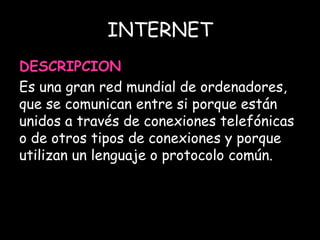 INTERNET 
DESCRIPCION 
Es una gran red mundial de ordenadores, 
que se comunican entre si porque están 
unidos a través de conexiones telefónicas 
o de otros tipos de conexiones y porque 
utilizan un lenguaje o protocolo común. 
 