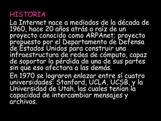 HISTORIA 
La Internet nace a mediados de la década de 
1960, hace 20 años atrás a raíz de un 
proyecto conocido como ARPAnet; proyecto 
propuesto por el Departamento de Defensa 
de Estados Unidos para construir una 
infraestructura de redes de cómputo, capaz 
de soportar la pérdida de una de sus partes 
sin que eso afectara a las demás. 
En 1970 se lograron enlazar entre sí cuatro 
universidades: Stanford, UCLA, UCSB, y la 
Universidad de Utah, las cuales tenían la 
capacidad de intercambiar mensajes y 
archivos. 
 