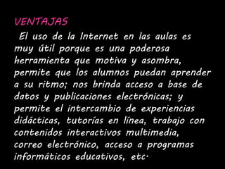 VENTAJAS 
El uso de la Internet en las aulas es 
muy útil porque es una poderosa 
herramienta que motiva y asombra, 
permite que los alumnos puedan aprender 
a su ritmo; nos brinda acceso a base de 
datos y publicaciones electrónicas; y 
permite el intercambio de experiencias 
didácticas, tutorías en línea, trabajo con 
contenidos interactivos multimedia, 
correo electrónico, acceso a programas 
informáticos educativos, etc. 
 