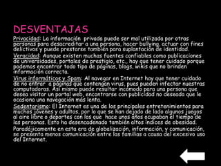 DESVENTAJAS 
Privacidad: La información privada puede ser mal utilizada por otras 
personas para desacreditar a una persona, hacer bullying, actuar con fines 
delictivos y puede prestarse también para suplantación de identidad. 
Veracidad: Aunque existen muchas fuentes confiables como publicaciones 
de universidades, portales de prestigio, etc., hay que tener cuidado porque 
podemos encontrar todo tipo de páginas, blogs, wikis que no brinden 
información correcta. 
Virus informáticos y Spam: Al navegar en Internet hay que tener cuidado 
de no entrar a páginas que contengan virus, pues pueden infectar nuestras 
computadoras. Así mismo puede resultar incómodo para una persona que 
desea visitar un portal web, encontrarse con publicidad no deseada que le 
ocasiona una navegación más lenta. 
Sedentarismo: El Internet es una de los principales entretenimientos para 
muchos jóvenes y adultos, por lo que se han dejado de lado algunos juegos 
al aire libre o deportes con los que hace unos años ocupaban el tiempo de 
las personas. Esto ha desencadenado también altos índices de obesidad. 
Paradójicamente en esta era de globalización, información, y comunicación, 
se presenta menos comunicación entre las familias a causa del excesivo uso 
del Internet. 
 