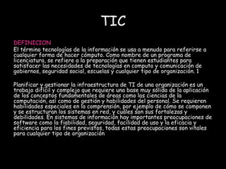 TIC 
DEFINICION 
El término tecnologías de la información se usa a menudo para referirse a 
cualquier forma de hacer cómputo. Como nombre de un programa de 
licenciatura, se refiere a la preparación que tienen estudiantes para 
satisfacer las necesidades de tecnologías en computo y comunicación de 
gobiernos, seguridad social, escuelas y cualquier tipo de organización. 1 
Planificar y gestionar la infraestructura de TI de una organización es un 
trabajo difícil y complejo que requiere una base muy sólida de la aplicación 
de los conceptos fundamentales de áreas como las ciencias de la 
computación, así como de gestión y habilidades del personal. Se requieren 
habilidades especiales en la comprensión, por ejemplo de cómo se componen 
y se estructuran los sistemas en red, y cuáles son sus fortalezas y 
debilidades. En sistemas de información hay importantes preocupaciones de 
software como la fiabilidad, seguridad, facilidad de uso y la eficacia y 
eficiencia para los fines previstos, todas estas preocupaciones son vitales 
para cualquier tipo de organización 
 
