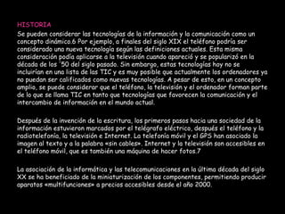 HISTORIA 
Se pueden considerar las tecnologías de la información y la comunicación como un 
concepto dinámico.6 Por ejemplo, a finales del siglo XIX el teléfono podría ser 
considerado una nueva tecnología según las definiciones actuales. Esta misma 
consideración podía aplicarse a la televisión cuando apareció y se popularizó en la 
década de los '50 del siglo pasado. Sin embargo, estas tecnologías hoy no se 
incluirían en una lista de las TIC y es muy posible que actualmente los ordenadores ya 
no puedan ser calificados como nuevas tecnologías. A pesar de esto, en un concepto 
amplio, se puede considerar que el teléfono, la televisión y el ordenador forman parte 
de lo que se llama TIC en tanto que tecnologías que favorecen la comunicación y el 
intercambio de información en el mundo actual. 
Después de la invención de la escritura, los primeros pasos hacia una sociedad de la 
información estuvieron marcados por el telégrafo eléctrico, después el teléfono y la 
radiotelefonía, la televisión e Internet. La telefonía móvil y el GPS han asociado la 
imagen al texto y a la palabra «sin cables». Internet y la televisión son accesibles en 
el teléfono móvil, que es también una máquina de hacer fotos.7 
La asociación de la informática y las telecomunicaciones en la última década del siglo 
XX se ha beneficiado de la miniaturización de los componentes, permitiendo producir 
aparatos «multifunciones» a precios accesibles desde el año 2000. 
 