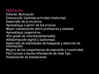 VENTAJAS 
Interés. Motivación 
Interacción. Continúa actividad intelectual. 
Desarrollo de la iniciativa. 
Aprendizaje a partir de los errores 
Mayor comunicación entre profesores y alumnos 
Aprendizaje cooperativo. 
Alto grado de interdisciplinariedad. 
Alfabetización digital y audiovisual. 
Desarrollo de habilidades de búsqueda y selección de 
información. 
Mejora de las competencias de expresión y creatividad. 
Fácil acceso a mucha información de todo tipo. 
Visualización de simulaciones. 
 