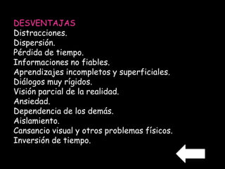 DESVENTAJAS 
Distracciones. 
Dispersión. 
Pérdida de tiempo. 
Informaciones no fiables. 
Aprendizajes incompletos y superficiales. 
Diálogos muy rígidos. 
Visión parcial de la realidad. 
Ansiedad. 
Dependencia de los demás. 
Aislamiento. 
Cansancio visual y otros problemas físicos. 
Inversión de tiempo. 
 