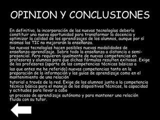 OPINION Y CONCLUSIONES 
En definitiva, la incorporación de las nuevas tecnologías debería 
constituir una nueva oportunidad para transformar la docencia y 
optimizar la calidad de los aprendizajes de los alumnos, aunque por sí 
mismas las TIC no mejorarán la enseñanza. 
las nuevas tecnologías hacen posibles nuevas modalidades de 
enseñanza-aprendizaje. Sobre todo la enseñanza a distancia o semi-presencial. 
Pero requieren igualmente de nuevas competencias en 
profesores y alumnos para que dichas fórmulas resulten exitosas. Exige 
de los profesores (aparte de las competencias técnicas básicas a 
las que antes me he referido) nuevas competencias tanto en la 
preparación de la información y las guías de aprendizaje como en el 
mantenimiento de una relación 
tutorial a través de la red. Exige de los alumnos junto a la competencia 
técnica básica para el manejo de los dispositivos técnicos, la capacidad 
y actitudes para llevar a cabo 
un proceso de aprendizaje autónomo y para mantener una relación 
fluida con su tutor. 
 