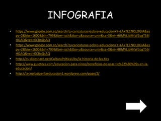 INFOGRAFIA 
• https://www.google.com.co/search?q=caricaturas+sobre+educacion+Y+LA+TECNOLOGIA&es 
pv=2&biw=1600&bih=799&tbm=isch&tbo=u&source=univ&sa=X&ei=HtIMVLjbKNW3ogT56I 
HQAQ&ved=0CBoQsAQ 
• https://www.google.com.co/search?q=caricaturas+sobre+educacion+Y+LA+TECNOLOGIA&es 
pv=2&biw=1600&bih=799&tbm=isch&tbo=u&source=univ&sa=X&ei=HtIMVLjbKNW3ogT56I 
HQAQ&ved=0CBoQsAQ 
• http://es.slideshare.net/CulturaPolticaUbv/la-historia-de-las-tics 
• http://www.guioteca.com/educacion-para-ninos/beneficios-de-usar-tic%E2%80%99s-en-la-educacion/ 
• http://tecnologiaenlaeducacion1.wordpress.com/page/2/ 
 