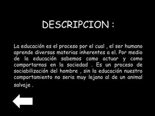 DESCRIPCION : 
La educación es el proceso por el cual , el ser humano 
aprende diversas materias inherentes a el. Por medio 
de la educación sabemos como actuar y como 
comportarnos en la sociedad . Es un proceso de 
sociabilización del hombre , sin la educación nuestro 
comportamiento no seria muy lejano al de un animal 
salvaje . 
 