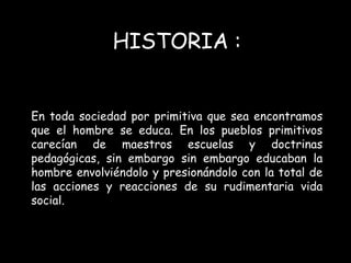 HISTORIA : 
En toda sociedad por primitiva que sea encontramos 
que el hombre se educa. En los pueblos primitivos 
carecían de maestros escuelas y doctrinas 
pedagógicas, sin embargo sin embargo educaban la 
hombre envolviéndolo y presionándolo con la total de 
las acciones y reacciones de su rudimentaria vida 
social. 
 